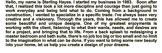 Hello, my name is Sterling Hayes.  I started my business in 1983.   Soon after that, I realized this took a lot more discipline and courage than just going to work everyday and being told what to do.   Coming from a background in construction, I wanted to specialize in a specific trade.  I've always been very creative and a visionary.   Through the years, this has allowed me to create some beautiful and unique designs.  One of my greatest enjoyments is working with the client, listening to what their wants, needs, and desires are for a project, and bringing that to life.  From a back splash to redesigning a master bedroom and bath suite, there's no job too big or too small and no limit to the imagination in what can be done. If you want to bring some new beauty into your home, let us help you create a design of your dreams.